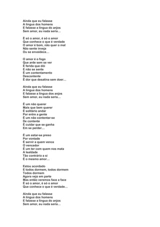 Ainda que eu falasse
A língua dos homens
E falasse a língua do anjos
Sem amor, eu nada seria…

É só o amor, é só o amor
Que conhece o que é verdade
O amor é bom, não quer o mal
Não sente inveja
Ou se envaidece…

O amor é o fogo
Que arde sem se ver
É ferida que dói
E não se sente
É um contentamento
Descontente
É dor que desatina sem doer…

Ainda que eu falasse
A língua dos homens
E falasse a língua dos anjos
Sem amor, eu nada seria…

É um não querer
Mais que bem querer
É solitário andar
Por entre a gente
É um não contentar-se
De contente
É cuidar que se ganha
Em se perder…

É um estar-se preso
Por vontade
É servir a quem vence
O vencedor
É um ter com quem nos mata
A lealdade
Tão contrário a si
É o mesmo amor…

Estou acordado
E todos dormem, todos dormem
Todos dormem
Agora vejo em parte
Mas então veremos face a face
É só o amor, é só o amor
Que conhece o que é verdade…

Ainda que eu falasse
A língua dos homens
E falasse a língua do anjos
Sem amor, eu nada seria…
 