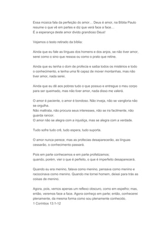 Essa música fala da perfeição do amor… Deus é amor, na Bíblia Paulo
resume o que vê em partes e diz que verá face a face…
É a esperança deste amor divido grandioso Deus!


Vejamos o testo retirado da bíblia:


Ainda que eu fale as línguas dos homens e dos anjos, se não tiver amor,
serei como o sino que ressoa ou como o prato que retine.


Ainda que eu tenha o dom de profecia e saiba todos os mistérios e todo
o conhecimento, e tenha uma fé capaz de mover montanhas, mas não
tiver amor, nada serei.


Ainda que eu dê aos pobres tudo o que possuo e entregue o meu corpo
para ser queimado, mas não tiver amor, nada disso me valerá.


O amor é paciente, o amor é bondoso. Não inveja, não se vangloria não
se orgulha.
Não maltrata, não procura seus interesses, não se ira facilmente, não
guarda rancor.
O amor não se alegra com a injustiça, mas se alegra com a verdade.


Tudo sofre tudo crê, tudo espera, tudo suporta.


O amor nunca perece; mas as profecias desaparecerão, as línguas
cessarão, o conhecimento passará.


Pois em parte conhecemos e em parte profetizamos;
quando, porém, vier o que é perfeito, o que é imperfeito desaparecerá.


Quando eu era menino, falava como menino, pensava como menino e
raciocinava como menino. Quando me tornei homem, deixei para trás as
coisas de menino.


Agora, pois, vemos apenas um reflexo obscuro, como em espelho; mas,
então, veremos face a face. Agora conheço em parte; então, conhecerei
plenamente, da mesma forma como sou plenamente conhecido.
1 Coríntios 13:1-12
 