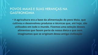 POVOS MAIAS E SUAS HERANÇAS NA
GASTRONOMIA
• A agricultura era a base da alimentação do povo Maia, que
cultivou e desenvolveu produtos e técnicas que, até hoje, são
utilizados em todo o mundo. Fizemos uma seleção desses
alimentos que fazem parte da nossa dieta e que nem
imaginamos que se originam dessa antiga civilização
 