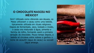 O CHOCOLATE NASCEU NO
MÉXICO?
Sim!! Utilizado como oferenda aos deuses, os
Maias utilizavam o cacau como uma bebida,
tipicamente utilizada em rituais religiosos.
Depois de fermentado, seco, tostado e moído,
o cacau era misturado à água, pimenta e
farinha de milho, formando assim a primeira
variação do chocolate. Pouco tempo depois, a
bebida só circulava entre nobres e ganhou o
nome de cacauhtl (água de cacau) ou xocoatl
(água amarga).
 