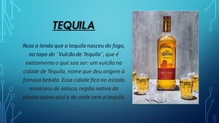 TEQUILA
Reza a lenda que a tequila nasceu do fogo,
no topo do ¨Vulcãode Tequila¨, que é
exatamenteo que soa ser: um vulcão na
cidade de Tequila, nome que deu origem à
famosabebida. Essa cidade fica no estado
mexicano de Jalisco, região nativa da
planta agave azul e de onde vem a tequila.
 