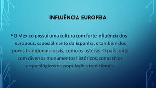 INFLUÊNCIA EUROPEIA
•O México possui uma cultura com forte influência dos
europeus, especialmente da Espanha,e também dos
povos tradicionaislocais, como os astecas. O país conta
com diversos monumentos históricos, como sítios
arqueológicosde populações tradicionais.
 