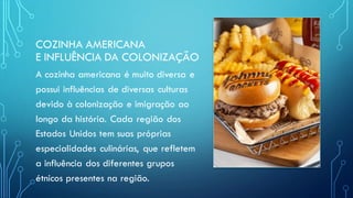 COZINHA AMERICANA
E INFLUÊNCIA DA COLONIZAÇÃO
A cozinha americana é muito diversa e
possui influências de diversas culturas
devido à colonização e imigração ao
longo da história. Cada região dos
Estados Unidos tem suas próprias
especialidades culinárias, que refletem
a influência dos diferentes grupos
étnicos presentes na região.
 