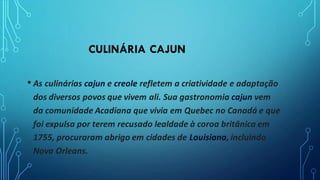 CULINÁRIA CAJUN
• As culinárias cajun e creole refletem a criatividade e adaptação
dos diversos povos que vivem ali. Sua gastronomia cajun vem
da comunidade Acadiana que vivia em Quebec no Canadá e que
foi expulsa por terem recusado lealdade à coroa britânica em
1755, procuraram abrigo em cidades de Louisiana, incluindo
Nova Orleans.
 