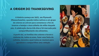 A ORIGEM DO THANKSGIVING
A história começa em 1621, em Plymouth
(Massachusetts), quando índios nativos e um grupo
de colonos se uniram para comemorar o fim do
inverno e festejar a boa colheita de milho daquele
ano. A celebração durou três dias e foi marcada pelo
compartilhamento dos alimentos.
A partir daí, as famílias dos colonos criaram o
costume de, todos os anos, fazer uma festa da
colheita, durante a qual todos se reuniam para
agradecer e compartilhar uma refeição.
 