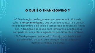 O QUE É O THANKSGIVING ?
• O Dia de Ação de Graças é uma comemoração típica da
cultura norte-americana , que acontece na quarta e quinta-
feira de novembro e dá início à temporada de festas de fim de
ano. A tradição é se reunir com familiares e amigos para
compartilhar um jantar e agradecer por diferentes motivos.
• O Thanksgiving é considerado o festejo mais tradicional
do calendário do país, uma vez que não está ligado a
nenhuma religião ou crença.
 