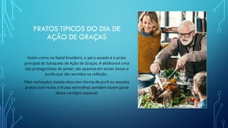 PRATOS TIPICOS DO DIA DE
AÇÃO DE GRAÇAS
Assim como no Natal brasileiro, o peru assado é o prato
principal do banquete de Ação de Graças. A abóbora é uma
das protagonistas do jantar: ela aparece em tortas doces e
purês que são servidos na refeição.
Pães recheados, batata-doce (em forma de purê ou assada),
pratos com nozes e frutas vermelhas também fazem parte
desse cardápio especial.
 