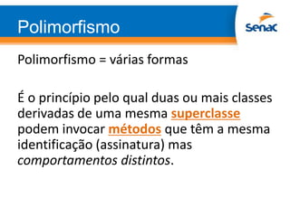 Polimorfismo
Polimorfismo = várias formas
É o princípio pelo qual duas ou mais classes
derivadas de uma mesma superclasse
podem invocar métodos que têm a mesma
identificação (assinatura) mas
comportamentos distintos.
 