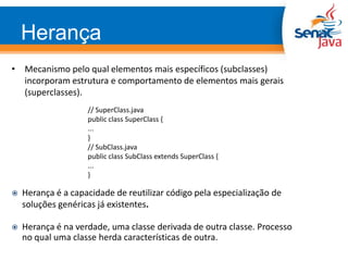 • Mecanismo pelo qual elementos mais específicos (subclasses)
incorporam estrutura e comportamento de elementos mais gerais
(superclasses).
// SuperClass.java
public class SuperClass {
...
}
// SubClass.java
public class SubClass extends SuperClass {
...
}
 Herança é a capacidade de reutilizar código pela especialização de
soluções genéricas já existentes.
 Herança é na verdade, uma classe derivada de outra classe. Processo
no qual uma classe herda características de outra.
Herança
 
