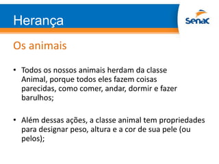 Herança
Os animais
• Todos os nossos animais herdam da classe
Animal, porque todos eles fazem coisas
parecidas, como comer, andar, dormir e fazer
barulhos;
• Além dessas ações, a classe animal tem propriedades
para designar peso, altura e a cor de sua pele (ou
pelos);
 