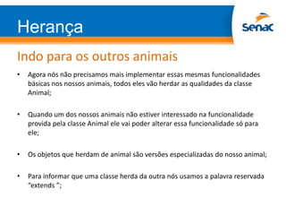 Herança
Indo para os outros animais
• Agora nós não precisamos mais implementar essas mesmas funcionalidades
básicas nos nossos animais, todos eles vão herdar as qualidades da classe
Animal;
• Quando um dos nossos animais não estiver interessado na funcionalidade
provida pela classe Animal ele vai poder alterar essa funcionalidade só para
ele;
• Os objetos que herdam de animal são versões especializadas do nosso animal;
• Para informar que uma classe herda da outra nós usamos a palavra reservada
“extends ”;
 