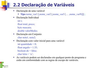 2.2 Declaração de Variáveis
 Declaração de uma variável
 Tipo nome_var1 [,nome_var2 [,nome_var3 [… ,nome_varN]]] ;
 Declaração Individual
int i;
float total, preco;
byte mascara;
double valorMedio;
 Declaração em Conjunto
char nota1, nota2;
 Declaração com valor inicial para uma variável
int quantidade = 0;
float angulo = 1.35;
boolean ok = false;
char letra = ‘a’;
 As variáveis podem ser declaradas em qualquer ponto do programa e
estão em conformidade com as regras de escopo de variáveis.
 