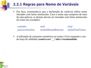2.2.1 Regras para Nome de Variáveis
 Em Java, recomenda-se que a declaração de variáveis utilize nome
iniciados com letras minúsculas. Caso o nome seja composto de mais
de uma palavra, as demais devem ser iniciadas com letras maiúsculas
tal como nos exemplos:
contador total sinal
posicaoAbsoluta mediaMinimaBimestre mediaFinalTurma
 A utilização de caracteres numéricos no nome é livre enquanto o uso
do traço de sublinhar (underscore ‘_’) não é recomendado.
 