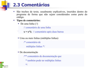 2.3 Comentários
 São trechos de texto, usualmente explicativos, inseridos dentro do
programa de forma que não sejam considerados como parte do
código.
 Tipos de comnetários:
 De uma linha (//)
.
// comentário de uma linha
x = x*i; // comentário após duas barras
/* comentário de
múltiplas linhas */
/** comentário de documentação que
* também pode ter múltiplas linhas
*/
 De documentação
 Uma ou mais linhas (múltiplas linhas)
 