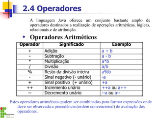 2.4 Operadores
A linguagem Java oferece um conjunto bastante amplo de
operadores destinados a realização de operações aritméticas, lógicas,
relacionais e de atribuição.
 Operadores Aritméticos
Operador Significado Exemplo
+ Adição a + b
- Subtração a - b
* Multiplicação a*b
/ Divisão a/b
% Resto da divisão inteira a%b
- Sinal negativo (- unário) -a
+ Sinal positivo (+ unário) +a
++ Incremento unário ++a ou a++
-- Decremento unário --a ou a--
Estes operadores aritméticos podem ser combinados para formar expressões onde
deve ser observada a precedência (ordem convencional) de avaliação dos
operadores.
 