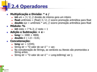 2.4 Operadores
◼ Multiplicação e Divisão: * e /
◼ int um = 3 / 2; // divisão de inteiros gera um inteiro
◼ float umEmeio = (float) 3 / 2; // ocorre promoção aritmética para float
◼ double xyz = umEmeio * um; // ocorre promoção aritmética para float
◼ Módulo: %
◼ int resto = 7 % 2; // resto = 1
◼ Adição e Subtração: + e -
◼ long l = 1000 + 4000;
◼ double d = 1.0 – 0.01;
◼ Concatenação:
◼ long var = 12345;
◼ String str = “O valor de var é “ + var;
◼ Na concatenação de Strings, as variáveis ou literais são promovidos a
String antes:
◼ String str = “O valor de var é “ + Long.toString( var );
 