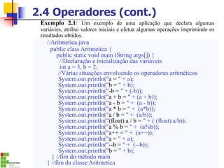 2.4 Operadores (cont.)
Exemplo 2.1: Um exemplo de uma aplicação que declara algumas
variávies, atribui valores iniciais e efetua algumas operações imprimindo os
resultados obtidos.
//Aritmetica.java
public class Aritmetica {
public static void main (String args[]) {
//Declaração e inicialização das variáveis
int a = 5, b = 2;
//Várias situações envolvendo os operadores aritméticos
System.out.println("a = " + a);
System.out.println("b = " + b);
System.out.println("-b = " + (-b));
System.out.println("a + b = " + (a + b));
System.out.println("a - b = " + (a - b));
System.out.println("a * b = " + (a*b));
System.out.println("a / b = " + (a/b));
System.out.println("(float) a / b = " + ( (float) a/b));
System.out.println("a % b = " + (a%b));
System.out.println("a++ = " + (a++));
System.out.println("a = " + a);
System.out.println("--b = " + (--b));
System.out.println("b = " + b);
} //fim do método main
} //fim da classe Aritmetica
 
