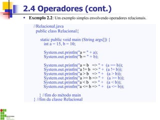 2.4 Operadores (cont.)
Operad
or
Significado Exemplo
== Igual a = = b
!= Diferente a != b
> Maior que a > b
>= Maior ou igual a a >= b
< Menor que a < b
<= Menor ou igual a a <= b
//Relacional.java
public class Relacional{
static public void main (String args[]) {
int a = 15, b = 10;
System.out.println("a = " + a);
System.out.println("b = " + b);
System.out.println("a = b => " + (a == b));
System.out.println("a != b => " + (a != b));
System.out.println("a > b => " + (a > b));
System.out.println("a >= b => " + (a >= b));
System.out.println("a < b => " + (a < b));
System.out.println("a <= b => " + (a <= b));
} //fim do método main
} //fim da classe Relacional
 Exemplo 2.2: Um exemplo simples envolvendo operadores relacionais.
 