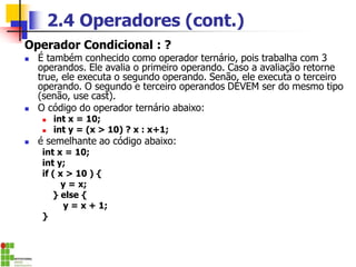 2.4 Operadores (cont.)
Operador Condicional : ?
◼ É também conhecido como operador ternário, pois trabalha com 3
operandos. Ele avalia o primeiro operando. Caso a avaliação retorne
true, ele executa o segundo operando. Senão, ele executa o terceiro
operando. O segundo e terceiro operandos DEVEM ser do mesmo tipo
(senão, use cast).
◼ O código do operador ternário abaixo:
◼ int x = 10;
◼ int y = (x > 10) ? x : x+1;
◼ é semelhante ao código abaixo:
int x = 10;
int y;
if ( x > 10 ) {
y = x;
} else {
y = x + 1;
}
 