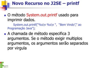 Novo Recurso no J2SE – printf
◼ O método System.out.printf usado para
imprimir dados.
System.out.printf(“%sn %sn “, “Bem Vindo”,” ao
Programação Java”);
◼ A chamada de método especifica 3
argumentos. Se o método exigir multiplos
argumentos, os argumentos serão separados
por virgula
 