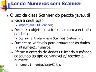 Lendo Numeros com Scanner
◼ O uso da class Scanner do pacote java.util
◼ Faça a declaração
◼ import java.util.Scanner;
◼ Declare a objeto para trabalhar com a entrada
de dados
◼ Scanner entrada = new Scanner( System.in );
◼ Daclare as variaveis para armazenar os dados
◼ int numero1, numero2;
◼ Efetue a entrada de dados utilizando o método
adequado ao tipo de variavel p/ receber o
numero:
◼ numero1 = entrada.nextInt();
 