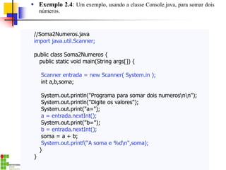 //Soma2Numeros.java
import java.util.Scanner;
public class Soma2Numeros {
public static void main(String args[]) {
Scanner entrada = new Scanner( System.in );
int a,b,soma;
System.out.println("Programa para somar dois numerosnn");
System.out.println("Digite os valores");
System.out.print("a=");
a = entrada.nextInt();
System.out.print("b=");
b = entrada.nextInt();
soma = a + b;
System.out.printf("A soma e %dn",soma);
}
}
 Exemplo 2.4: Um exemplo, usando a classe Console.java, para somar dois
números.
 
