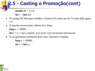 2.5 - Casting e Promoção(cont)
double d3 = 3.14;
int i = (int) d3;
◼ O casting foi feito para moldar a variável d3 como um int. O valor dela agora
é 3.
◼ O mesmo ocorre entre valores int e long.
long x = 10000;
int i = x; // nao compila, pois pode estar perdendo informação
◼ E, se quisermos realmente fazer isso, fazemos o casting:
long x = 10000;
int i = (int) x;
 
