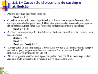2.5.1 - Casos não tão comuns de casting e
atribuição
◼ Alguns castings aparecem também:
float x = 0.0;
◼ O código acima não compila pois todos os literais com ponto flutuante são
considerados double pelo Java. E float não pode receber um double sem perda
de informação, para fazer isso funcionar podemos escrever o seguinte:
float x = 0.0f;
◼ A letra f indica que aquele literal deve ser tratado como float. Outro caso, que é
mais comum:
double d = 5;
float f = 3;
float x = (float) d + f;
◼ Você precisa do casting porque o Java faz as contas e vai armazenando sempre
no maior tipo que apareceu durante as operações, no caso o double. E no
mínimo, o Java armazena em um int.
◼ Até casting com variáveis do tipo char podem ocorrer. O único tipo primitivo
que não pode ser atribuído a nenhum outro tipo é o boolean.
 