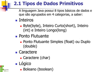 2.1 Tipos de Dados Primitivos
A linguagem Java possui 8 tipos básicos de dados e
que são agrupados em 4 categorias, a saber:
◼ Inteiros
◼ Byte(byte), Inteiro Curto(short), Inteiro
(int) e Inteiro Longo(long)
◼ Ponto Flutuante
◼ Ponto Flutuante Simples (float) ou Duplo
(double)
◼ Caractere
◼ Caractere (char)
◼ Lógico
◼ Boleano (boolean)
 