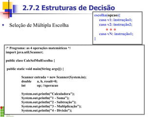 2.7.2 Estruturas de Decisão
 Seleção de Múltipla Escolha
escolha(opcao){
caso v1: instrução1;
caso v2: instrução2;
o o o
caso vN: instrução1;
}
/* Programa: as 4 operações matemáticas */
import java.util.Scanner;
public class CalcSelMulEscolha {
public static void main(String args[]) {
Scanner entrada = new Scanner(System.in);
double a, b, result=0;
int op; //operacao
System.out.println("Calculadora");
System.out.println("1 - Soma");
System.out.println("2 - Subtração");
System.out.println("3 - Multiplicação");
System.out.println("4 - Divisão");
 