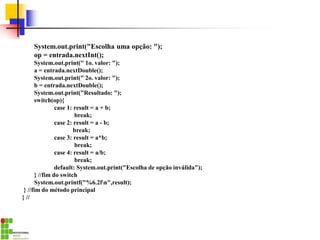 System.out.print("Escolha uma opção: ");
op = entrada.nextInt();
System.out.print(" 1o. valor: ");
a = entrada.nextDouble();
System.out.print(" 2o. valor: ");
b = entrada.nextDouble();
System.out.print("Resultado: ");
switch(op){
case 1: result = a + b;
break;
case 2: result = a - b;
break;
case 3: result = a*b;
break;
case 4: result = a/b;
break;
default: System.out.print("Escolha de opção inválida");
} //fim do switch
System.out.printf("%6.2fn",result);
} //fim do método principal
} //
 