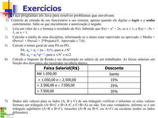 Exercícios
 Faça programas em Java para resolver problemas que envolvam:
1) Controle de entrada de um funcionário a um sistema, apenas quando ele digitar o login e a senha
corretamente. Sabe-se que inicialmente a autorização é negada.
2) Leia um valor de x e forneça o resultado de f(x). Sabendo que f(x) = x2 + 2x, se x  1, e f(x) = -3x +
1, se x < 1.
3) Calcular a média de uma disciplina, informando se o aluno estar reprovado ou aprovado. ( Media =
(Prova1 + Prova2 + 3*Projeto)/5, Aprovado  7,0).
4) Calcule o termo geral de uma PA ou PG.
PA: an = a1 + (n – 1)*r, para n N*
PG: an = a1*qn - 1, para n N* e n2.
6) Calcule o Imposto de Renda a ser descontado no salário de um trabalhador. As faixas salariais em
função dos descontos são mostradas na tabela abaixo.
7) Dados três valores para os lados (A, B e C) de um triângulo verificar e informar se estes valores
formam um triângulo (A<B+C e B<A+C e C<B+A) ou não. Em caso verdadeiro, informe se é um
triângulo eqüilátero (A=B e B=C), isósceles (A=B ou B=C ou A=C) ou escaleno (todos os lados
diferentes).
Faixa Salarial(R$) Desconto
Até 1.050,00 Isento
> 1.050,00 e  2.500,00 15%
> 2.500,00 e  7.500,00 25%
> 7.500,00 35%
 