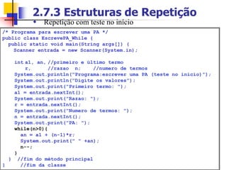 2.7.3 Estruturas de Repetição
/* Programa para escrever uma PA */
public class EscrevePA_While {
public static void main(String args[]) {
Scanner entrada = new Scanner(System.in);
int a1, an, //primeiro e último termo
r, //razao n; //numero de termos
System.out.println("Programa:escrever uma PA (teste no inicio)");
System.out.println("Digite os valores");
System.out.print("Primeiro termo: ");
a1 = entrada.nextInt();
System.out.print("Razao: ");
r = entrada.nextInt();
System.out.print("Numero de termos: ");
n = entrada.nextInt();
System.out.print("PA: ");
while(n>0){
an = a1 + (n-1)*r;
System.out.print(" " +an);
n--;
}
} //fim do método principal
} //fim da classe
 Repetição com teste no início
 