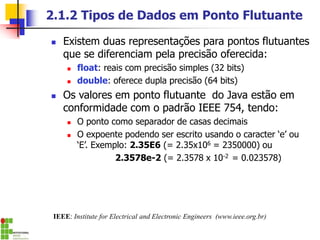 2.1.2 Tipos de Dados em Ponto Flutuante
◼ Existem duas representações para pontos flutuantes
que se diferenciam pela precisão oferecida:
◼ float: reais com precisão simples (32 bits)
◼ double: oferece dupla precisão (64 bits)
◼ Os valores em ponto flutuante do Java estão em
conformidade com o padrão IEEE 754, tendo:
◼ O ponto como separador de casas decimais
◼ O expoente podendo ser escrito usando o caracter ‘e’ ou
‘E’. Exemplo: 2.35E6 (= 2.35x106 = 2350000) ou
2.3578e-2 (= 2.3578 x 10-2 = 0.023578)
IEEE: Institute for Electrical and Electronic Engineers (www.ieee.org.br)
 