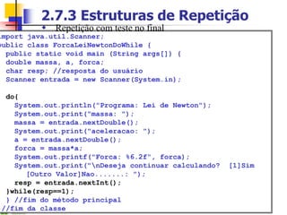 2.7.3 Estruturas de Repetição
import java.util.Scanner;
public class ForcaLeiNewtonDoWhile {
public static void main (String args[]) {
double massa, a, forca;
char resp; //resposta do usuário
Scanner entrada = new Scanner(System.in);
do{
System.out.println("Programa: Lei de Newton");
System.out.print("massa: ");
massa = entrada.nextDouble();
System.out.print("aceleracao: ");
a = entrada.nextDouble();
forca = massa*a;
System.out.printf("Forca: %6.2f“, forca);
System.out.print("nDeseja continuar calculando? [1]Sim
[Outro Valor]Nao.......: ");
resp = entrada.nextInt();
}while(resp==1);
} //fim do método principal
}//fim da classe
 Repetição com teste no final
 