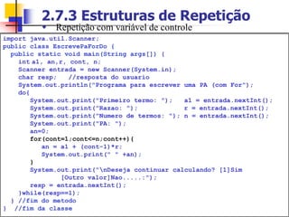 2.7.3 Estruturas de Repetição
import java.util.Scanner;
public class EscrevePaForDo {
public static void main(String args[]) {
int a1, an,r, cont, n;
Scanner entrada = new Scanner(System.in);
char resp; //resposta do usuario
System.out.println("Programa para escrever uma PA (com For");
do{
System.out.print("Primeiro termo: "); a1 = entrada.nextInt();
System.out.print("Razao: "); r = entrada.nextInt();
System.out.print("Numero de termos: "); n = entrada.nextInt();
System.out.print("PA: ");
an=0;
for(cont=1;cont<=n;cont++){
an = a1 + (cont-1)*r;
System.out.print(" " +an);
}
System.out.print(“nDeseja continuar calculando? [1]Sim
[Outro valor]Nao.....:");
resp = entrada.nextInt();
}while(resp==1);
} //fim do metodo
} //fim da classe
 Repetição com variável de controle
 
