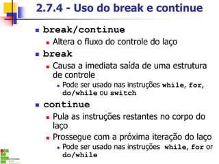 2.7.4 - Uso do break e continue
◼ break/continue
◼ Altera o fluxo do controle do laço
◼ break
◼ Causa a imediata saída de uma estrutura
de controle
◼ Pode ser usado nas instruções while, for,
do/while ou switch
◼ continue
◼ Pula as instruções restantes no corpo do
laço
◼ Prossegue com a próxima iteração do laço
◼ Pode ser usado nas instruções while, for or
do/while
 
