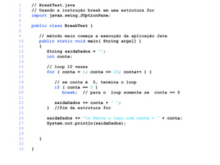 1 // BreakTest.java
2 // Usando a instrução break em uma estrutura for
5 import javax.swing.JOptionPane;
6
7 public class BreakTest {
8
9 // método main começa a execução da aplicação Java
10 public static void main( String args[] )
11 {
12 String saidaDados = "";
13 int conta;
14
15 // loop 10 vezes
16 for ( conta = 1; conta <= 10; conta++ ) {
17
18 // se conta é 5, termina o loop
19 if ( conta == 5 )
20 break; // para o loop somente se conta == 5
21
22 saidaDados += conta + " ";
24 } //fim da estrutura for
25
26 saidaDados += "n Parou o laço com conta = " + conta;
27 System.out.println(saidaDados);
28
29
31 }
32
33 }
 