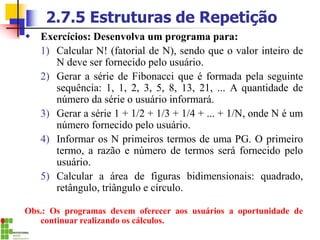 2.7.5 Estruturas de Repetição
 Exercícios: Desenvolva um programa para:
1) Calcular N! (fatorial de N), sendo que o valor inteiro de
N deve ser fornecido pelo usuário.
2) Gerar a série de Fibonacci que é formada pela seguinte
sequência: 1, 1, 2, 3, 5, 8, 13, 21, ... A quantidade de
número da série o usuário informará.
3) Gerar a série 1 + 1/2 + 1/3 + 1/4 + ... + 1/N, onde N é um
número fornecido pelo usuário.
4) Informar os N primeiros termos de uma PG. O primeiro
termo, a razão e número de termos será fornecido pelo
usuário.
5) Calcular a área de figuras bidimensionais: quadrado,
retângulo, triângulo e círculo.
Obs.: Os programas devem oferecer aos usuários a oportunidade de
continuar realizando os cálculos.
 