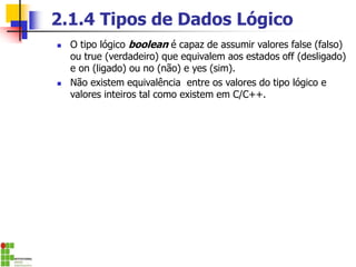 2.1.4 Tipos de Dados Lógico
◼ O tipo lógico boolean é capaz de assumir valores false (falso)
ou true (verdadeiro) que equivalem aos estados off (desligado)
e on (ligado) ou no (não) e yes (sim).
◼ Não existem equivalência entre os valores do tipo lógico e
valores inteiros tal como existem em C/C++.
 