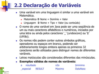 2.2 Declaração de Variáveis
◼ Uma variável em uma linguagem é similar a uma variável em
Matemática.
◼ Matemática  Nome + Domínio + Valor
◼ Linguagem  Nome + Tipo + Valor (ou conteúdo)
◼ O nome de uma variável em Java pode ser uma seqüência de
um ou mais caracteres alfabéticos e numéricos, iniciados por
uma letra ou ainda pelos caracteres ‘_’ (undescore) ou ‘$’
(cifrão).
◼ Os nomes não podem conter outros símbolos gráficos,
operadores ou espaços em branco, podendo ser
arbitrariamente longos embora apenas os primeiros 32
caracteres serão utilizados para distinguir nomes de diferentes
variáveis.
◼ Letras maiúsculas são consideradas diferentes das minúsculas.
◼ Exemplos válidos de nomes de variáveis:
a resultado x2o $minimo
_especial RESULT Maximo DataNasc
 