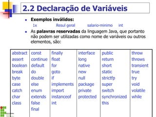 2.2 Declaração de Variáveis
◼ Exemplos inválidos:
1x Resul geral salario-minimo int
◼ As palavras reservadas da linguagem Java, que portanto
não podem ser utilizadas como nome de variáveis ou outros
elementos, são:
abstract
assert
boolean
break
byte
case
catch
char
class
const
continue
default
do
double
else
enum
extends
false
final
finally
float
for
goto
if
implements
import
instanceof
int
interface
long
native
new
null
package
private
protected
public
return
short
static
strictfp
super
switch
synchronized
this
throw
throws
transient
true
try
void
volatile
while
 