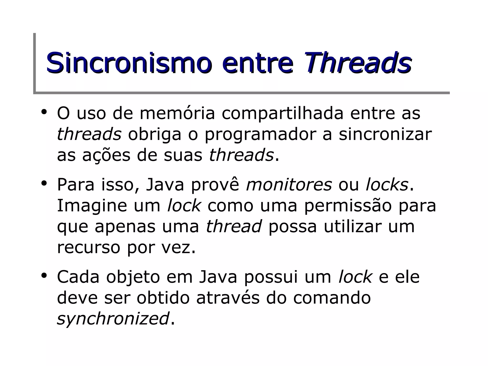 Sincronismo entre Threads
●
    O uso de memória compartilhada entre as
    threads obriga o programador a sincronizar
    as ações de suas threads.
●
    Para isso, Java provê monitores ou locks.
    Imagine um lock como uma permissão para
    que apenas uma thread possa utilizar um
    recurso por vez.
●
    Cada objeto em Java possui um lock e ele
    deve ser obtido através do comando
    synchronized.
 