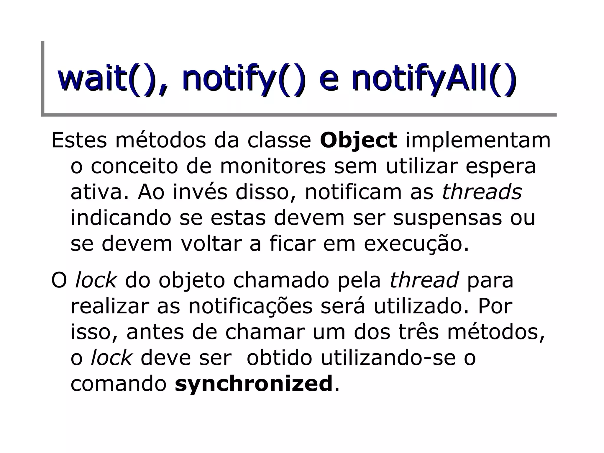 wait(), notify() e notifyAll()
Estes métodos da classe Object implementam
  o conceito de monitores sem utilizar espera
  ativa. Ao invés disso, notificam as threads
  indicando se estas devem ser suspensas ou
  se devem voltar a ficar em execução.
O lock do objeto chamado pela thread para
 realizar as notificações será utilizado. Por
 isso, antes de chamar um dos três métodos,
 o lock deve ser obtido utilizando-se o
 comando synchronized.
 