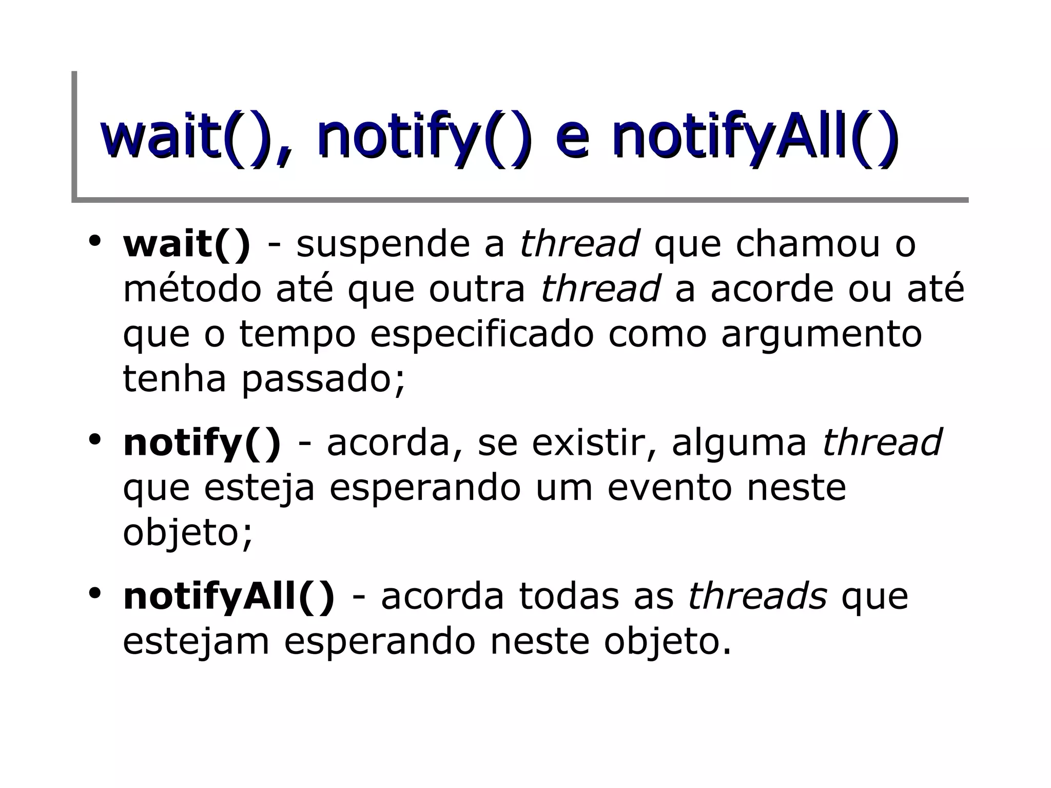 wait(), notify() e notifyAll()
●
    wait() - suspende a thread que chamou o
    método até que outra thread a acorde ou até
    que o tempo especificado como argumento
    tenha passado;
●
    notify() - acorda, se existir, alguma thread
    que esteja esperando um evento neste
    objeto;
●
    notifyAll() - acorda todas as threads que
    estejam esperando neste objeto.
 