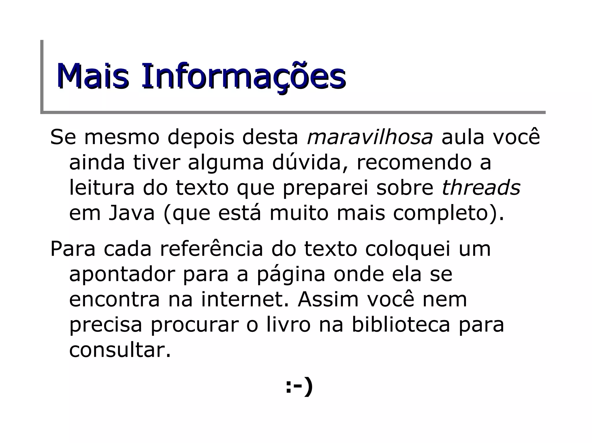 Mais Informações
Se mesmo depois desta maravilhosa aula você
 ainda tiver alguma dúvida, recomendo a
 leitura do texto que preparei sobre threads
 em Java (que está muito mais completo).
Para cada referência do texto coloquei um
  apontador para a página onde ela se
  encontra na internet. Assim você nem
  precisa procurar o livro na biblioteca para
  consultar.
                       :-)
 