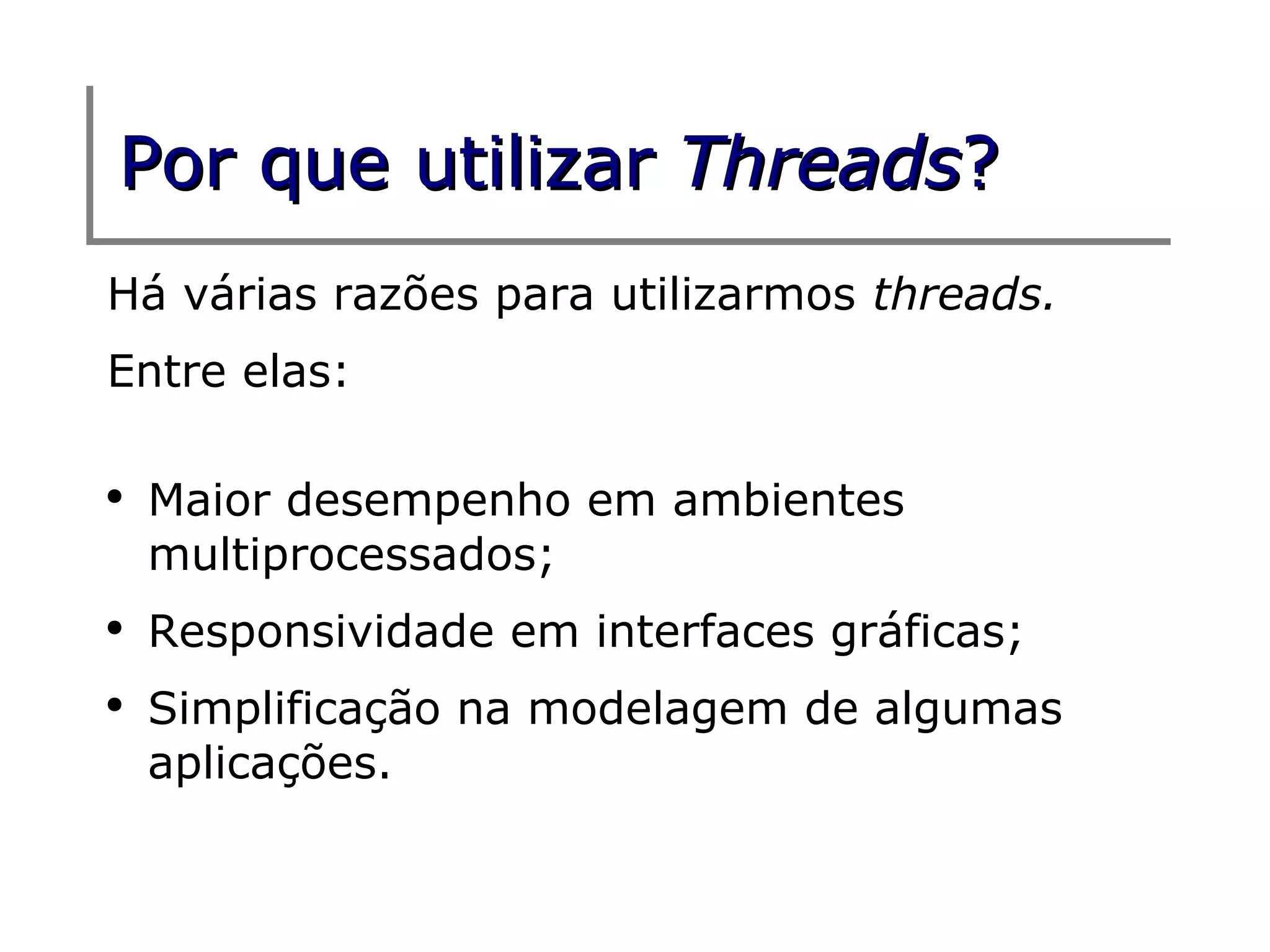 Por que utilizar Threads?
Há várias razões para utilizarmos threads.
Entre elas:

●
    Maior desempenho em ambientes
    multiprocessados;
●
    Responsividade em interfaces gráficas;
●
    Simplificação na modelagem de algumas
    aplicações.
 