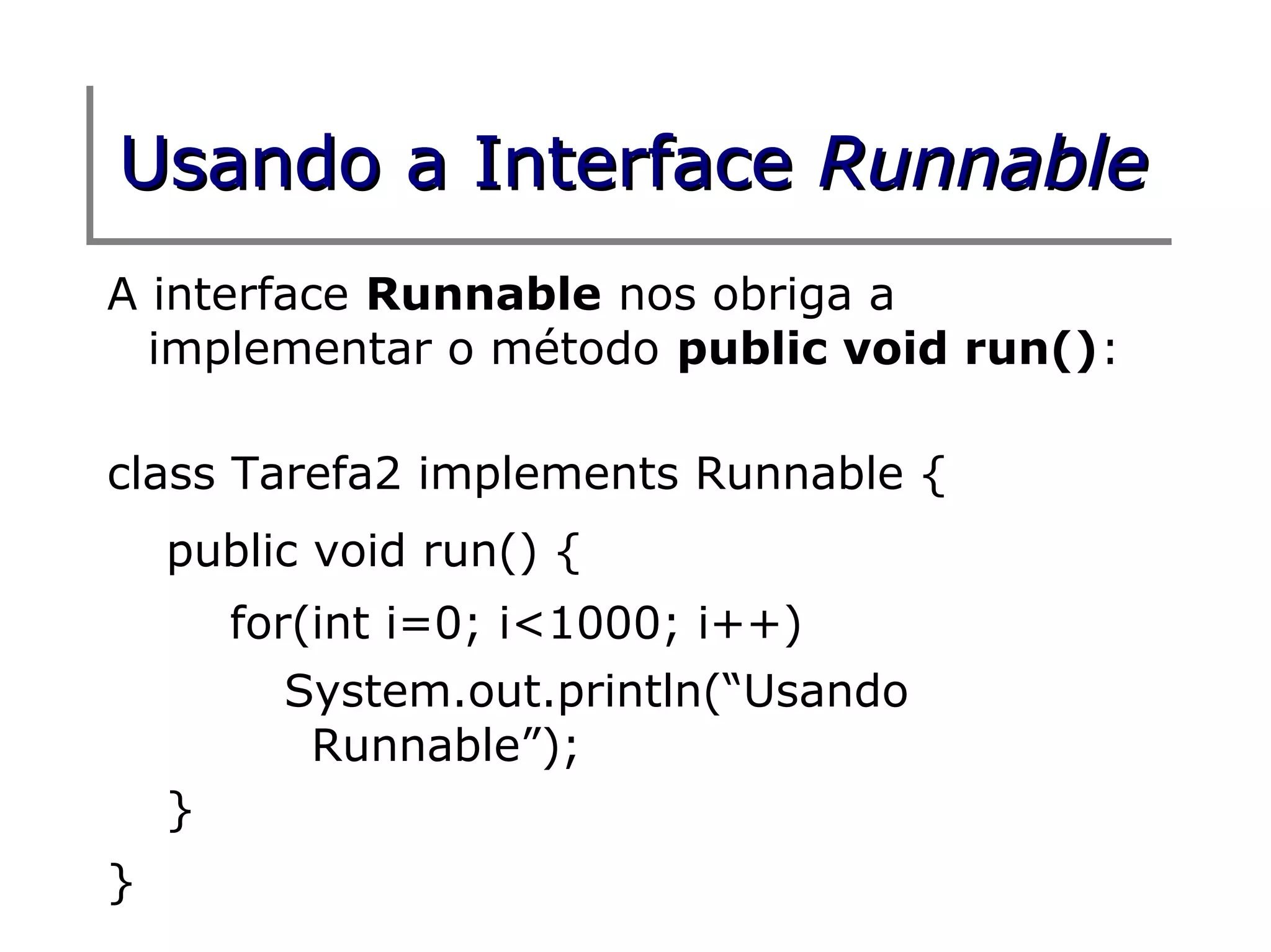 Usando a Interface Runnable
A interface Runnable nos obriga a
  implementar o método public void run():

class Tarefa2 implements Runnable {
    public void run() {
        for(int i=0; i<1000; i++)
          System.out.println(“Usando
           Runnable”);
    }
}
 