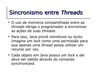 Sincronismo entre Threads
●
    O uso de memória compartilhada entre as
    threads obriga o programador a sincronizar
    as ações de suas threads.
●
    Para isso, Java provê monitores ou locks.
    Imagine um lock como uma permissão para
    que apenas uma thread possa utilizar um
    recurso por vez.
●
    Cada objeto em Java possui um lock e ele
    deve ser obtido através do comando
    synchronized.
 