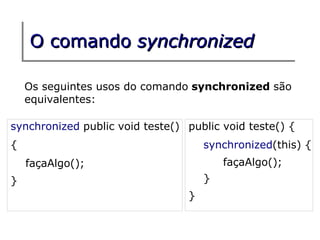 O comando synchronized

    Os seguintes usos do comando synchronized são
    equivalentes:

synchronized public void teste() public void teste() {
{                                    synchronized(this) {
    façaAlgo();                          façaAlgo();
}                                    }
                                 }
 
